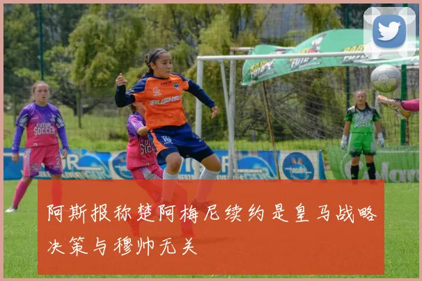 阿斯报称楚阿梅尼续约是皇马战略决策与穆帅无关