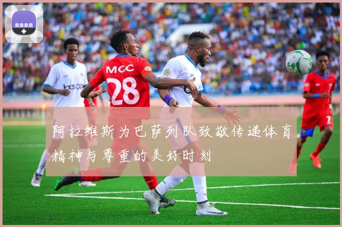 阿拉维斯为巴萨列队致敬传递体育精神与尊重的美好时刻