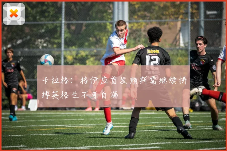卡拉格：格伊应首发赖斯需继续拼搏英格兰不可自满