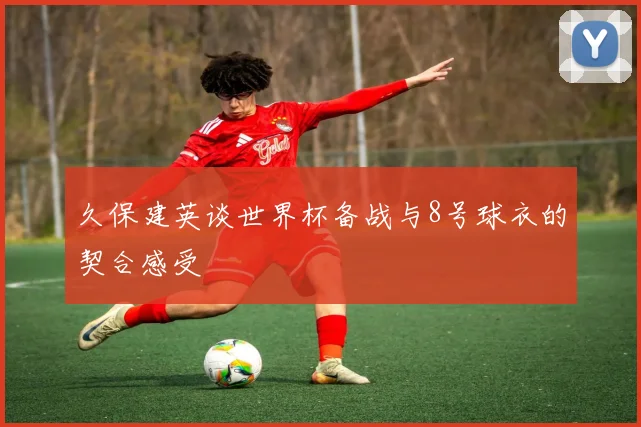 久保建英谈世界杯备战与8号球衣的契合感受
