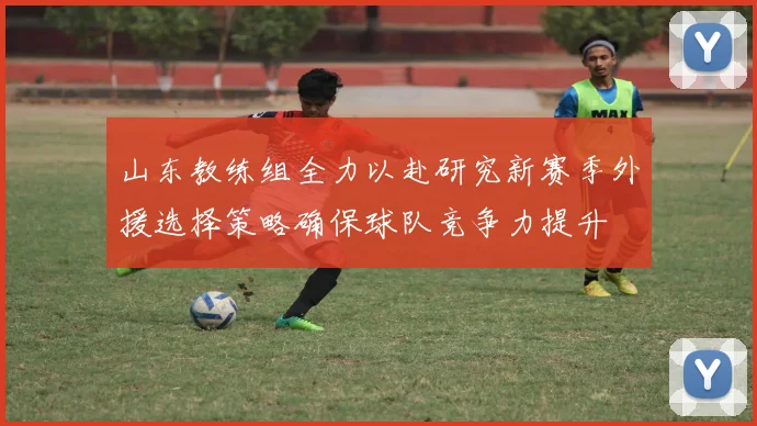 山东教练组全力以赴研究新赛季外援选择策略确保球队竞争力提升