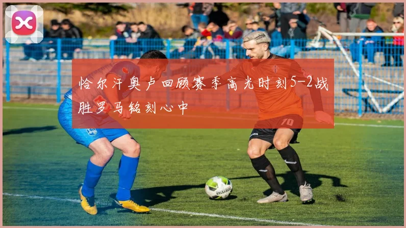 恰尔汗奥卢回顾赛季高光时刻5-2战胜罗马铭刻心中