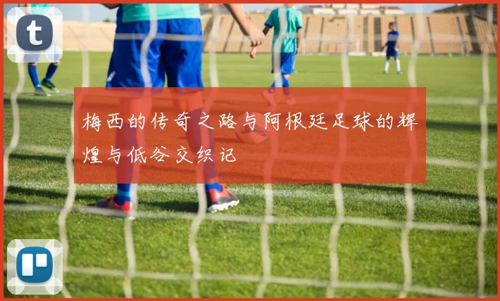 梅西的传奇之路与阿根廷足球的辉煌与低谷交织记