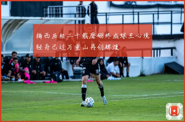 梅西历经二十载磨砺终成球王心境轻舟已过万重山再创辉煌