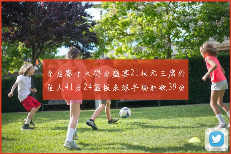 季后赛十大得分盛宴21状元三席外星人41分24篮板米球半场狂砍39分