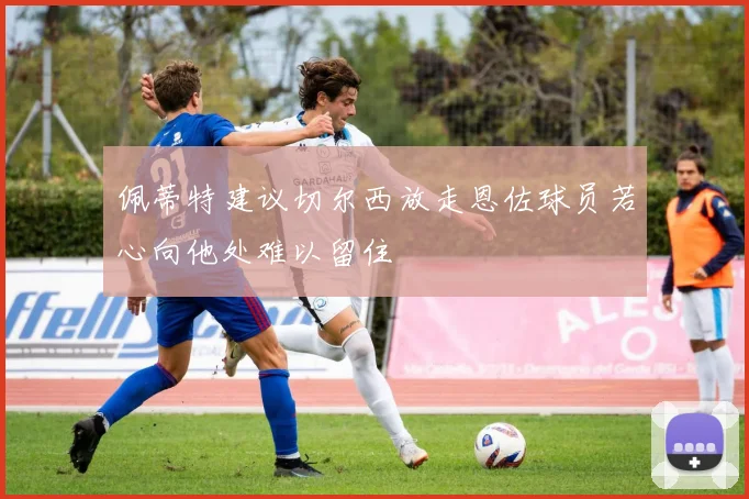 佩蒂特建议切尔西放走恩佐球员若心向他处难以留住