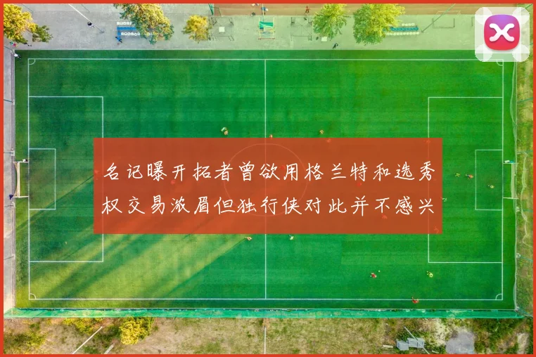 名记曝开拓者曾欲用格兰特和选秀权交易浓眉但独行侠对此并不感兴趣