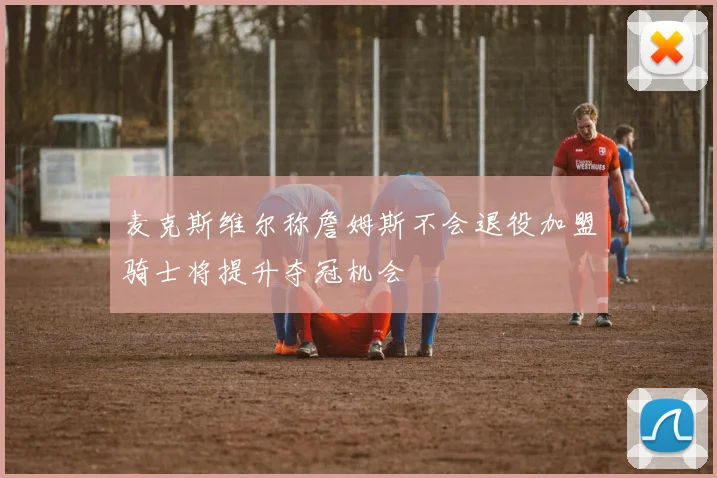 麦克斯维尔称詹姆斯不会退役加盟骑士将提升夺冠机会
