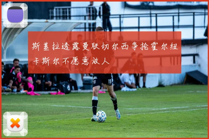 斯基拉透露曼联切尔西争抢霍尔纽卡斯尔不愿意放人