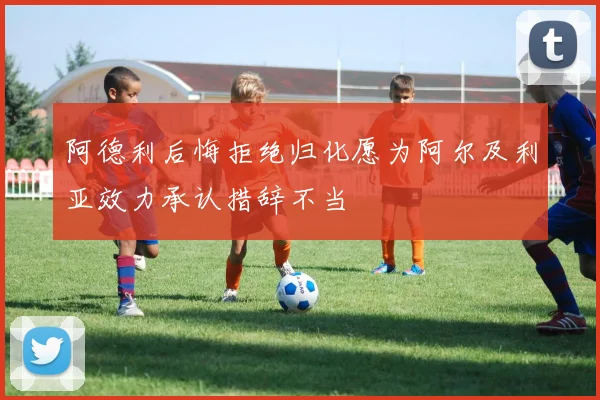阿德利后悔拒绝归化愿为阿尔及利亚效力承认措辞不当