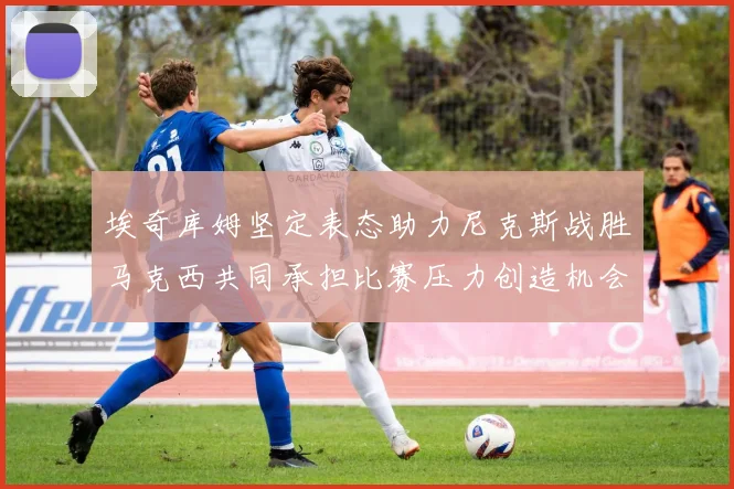 埃奇库姆坚定表态助力尼克斯战胜马克西共同承担比赛压力创造机会